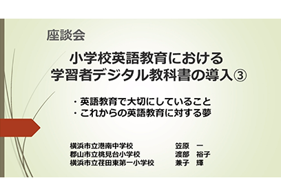 座談会③ 小学校英語教育における学習者デジタル教科書の導入③ 「英語教育で大切にしていること　これからの英語教育に対する夢」 横浜市立港南中学校 笠原 一 郡山市立桃見台小学校 渡部 裕子 横浜市立荏田東第一小学校 兼子 輝