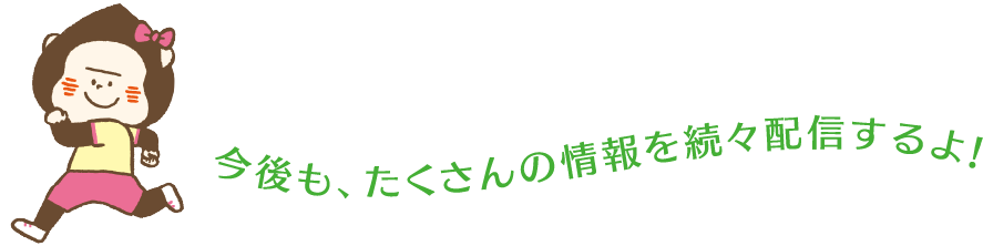 今後も、たくさんの情報を続々配信するよ！