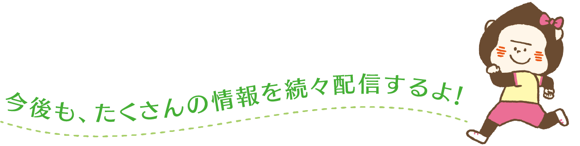 今後も、たくさんの情報を続々配信するよ！